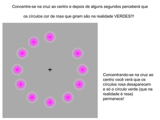 Concentre-se na cruz ao centro e depois de alguns segundos perceberá que os círculos cor de rosa que giram são na realidade VERDES!!!   Concentrando-se na cruz ao centro você verá que os círculos rosa desaparecem e só o círculo verde (que na realidade é rosa) permanece!  