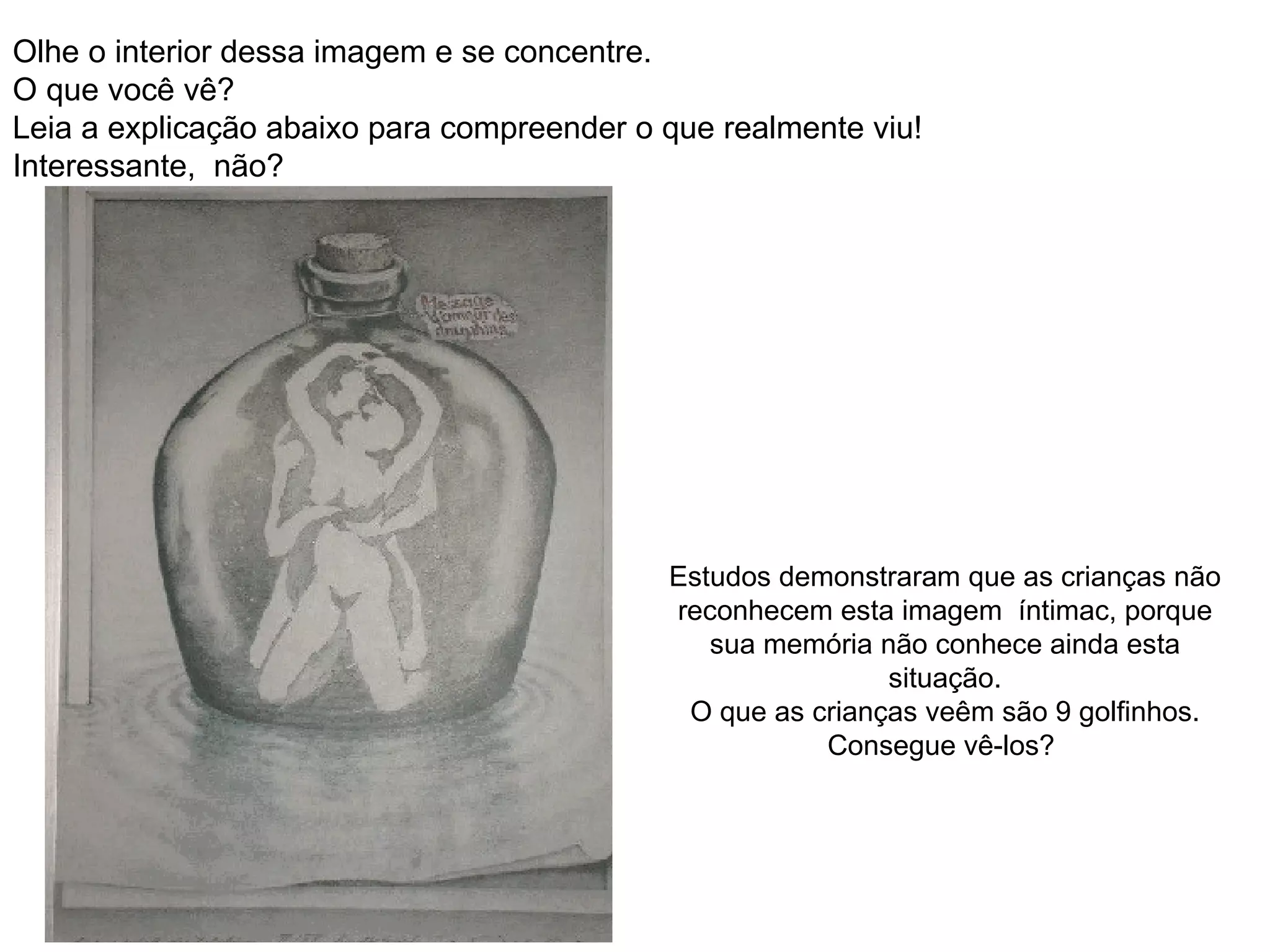 Olhe o interior dessa imagem e se concentre.  O que você vê? Leia a explicação abaixo para compreender o que realmente viu!  Interessante,  não? Estudos demonstraram que as crianças não reconhecem esta imagem  íntimac, porque sua memória não conhece ainda esta situação. O que as crianças veêm são 9 golfinhos. Consegue vê-los?  