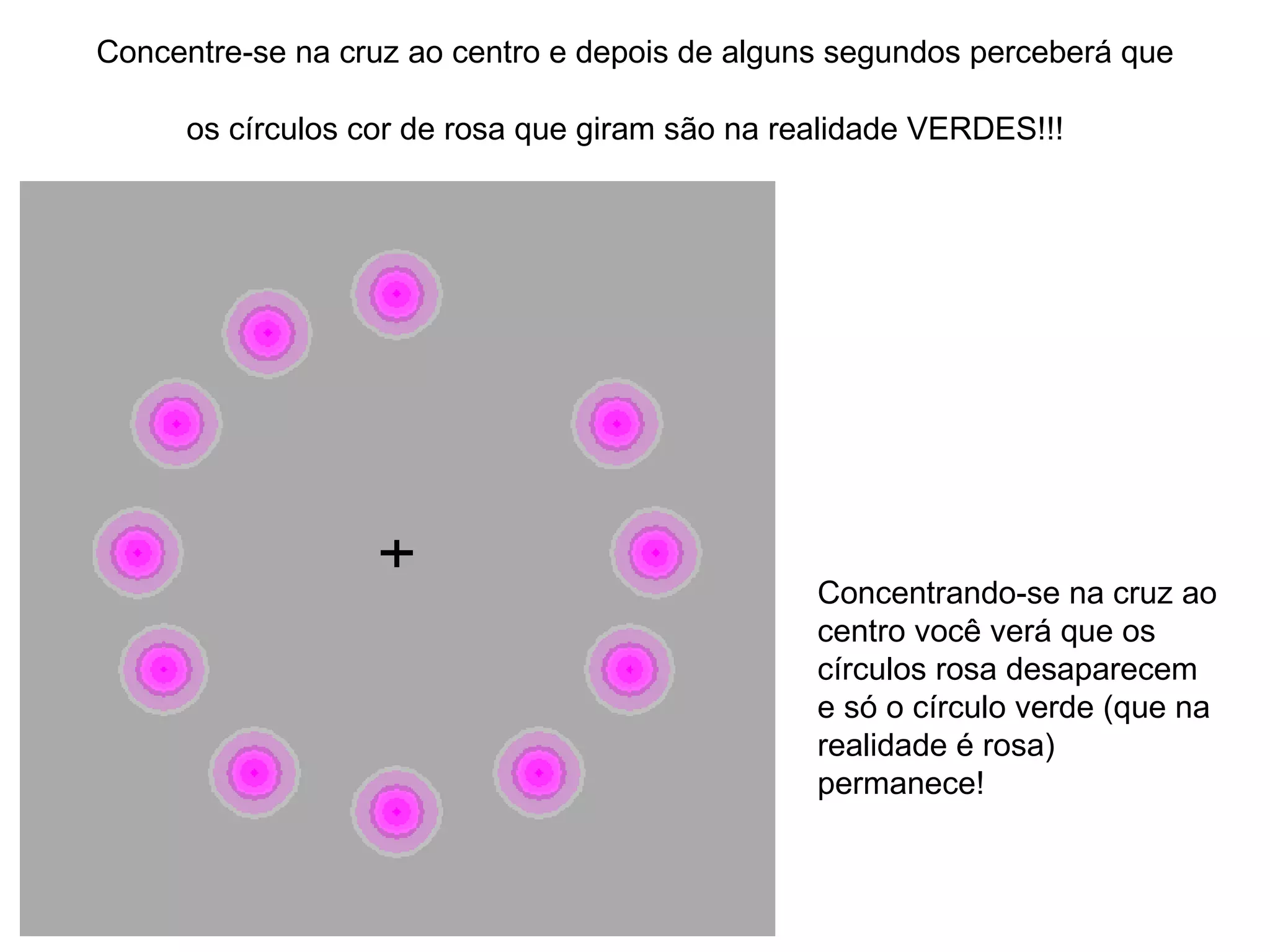 Concentre-se na cruz ao centro e depois de alguns segundos perceberá que os círculos cor de rosa que giram são na realidade VERDES!!!   Concentrando-se na cruz ao centro você verá que os círculos rosa desaparecem e só o círculo verde (que na realidade é rosa) permanece!  
