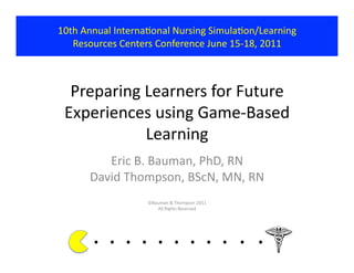 10th	
  Annual	
  InternaKonal	
  Nursing	
  SimulaKon/Learning	
  	
  
   Resources	
  Centers	
  Conference	
  June	
  15-­‐18,	
  2011	
  



  Preparing	
  Learners	
  for	
  Future	
  
 Experiences	
  using	
  Game-­‐Based	
  
               Learning	
  
            Eric	
  B.	
  Bauman,	
  PhD,	
  RN	
  
         David	
  Thompson,	
  BScN,	
  MN,	
  RN	
  
                                ©Bauman	
  &	
  Thompson	
  2011	
  
                                   All	
  Rights	
  Reserved	
  




          . 	
  . 	
  . 	
  . 	
  . 	
  . 	
  . 	
  . 	
  . 	
  . 	
  .	
  	
  	
  	
  	
  	
  	
  
 