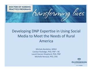Developing	
  DNP	
  ExperBse	
  in	
  Using	
  Social	
  
   Media	
  to	
  Meet	
  the	
  Needs	
  of	
  Rural	
  
                    America	
  
                    Michele	
  Bordelon,	
  MSEd	
  
                 Carolyn	
  Rutledge,	
  PhD,	
  FNP	
  –	
  BC	
  
                Laurel	
  Garzon	
  Shepherd,	
  PhD,	
  PNP	
  
                   Michelle	
  Renaud,	
  PhD,	
  CNS	
  
 