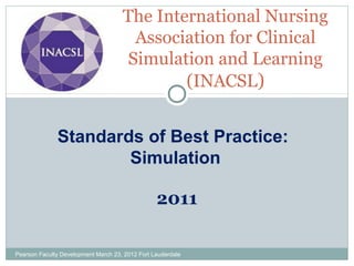 The International Nursing
Association for Clinical
Simulation and Learning
(INACSL)
Standards of Best Practice:
Simulation
2011
Pearson Faculty Development March 23, 2012 Fort Lauderdale

 