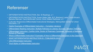 Referenser
• DIFFERENTIATED INSTRUCTION, Sec- B Readings, s 1
• DIFFERENTIATED INSTRUCTION, Susan Watts-Taffe, B.P. (Barbara) Laster, Laura Broach,
Barbara Marinak, Carol McDonald Connor, Doris Walker-Dalhouse, s 2
• Culturally Responsive Differentiated Instructional Strategies, Metropolitan Center for Urban
Education, s 5
• Helpful Examples of Differentiated Instruction – Complete Literature
• Differentiated Reading Instruction: Multiple Pathways to Literacy Success | Solution Tree Blog
• Differentiated Instruction, Cynthia Uche, Doctor of Pharmacy Candidate, University of Maryland
School of Pharmacy
• What is Differentiated Instruction? Examples of How to Differentiate Instruction in the Classroom
• WHAT DIFFERENTIATED INSTRUCTION IS (TOMLINSON 2001)
• UDL/Differentiated Instruction
• The 6 Myths of Differentiated Instruction
 