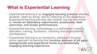 What is Experiential Learning
• Experiential learning is an engaged learning process whereby
students “learn by doing” and...