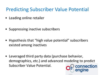 Predicting Subscriber Value Potential
• Leading online retailer

• Suppressing inactive subscribers

• Hypothesis that “high value potential” subscribers
  existed among inactives

• Leveraged third party data (purchase behavior,
  demographics, etc.) and advanced modeling to predict
  Subscriber Value Potential.
 