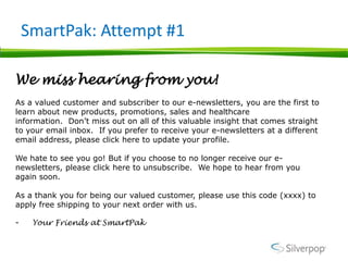 SmartPak: Attempt #1

We miss hearing from you!
As a valued customer and subscriber to our e-newsletters, you are the first to
learn about new products, promotions, sales and healthcare
information. Don’t miss out on all of this valuable insight that comes straight
to your email inbox. If you prefer to receive your e-newsletters at a different
email address, please click here to update your profile.

We hate to see you go! But if you choose to no longer receive our e-
newsletters, please click here to unsubscribe. We hope to hear from you
again soon.

As a thank you for being our valued customer, please use this code (xxxx) to
apply free shipping to your next order with us.

-    Your Friends at SmartPak
 