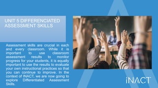 UNIT 5 DIFFERENCIATED
ASSESSMENT SKILLS
Assessment skills are crucial in each
and every classroom. While it is
important t...