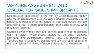 WHY ARE ASSESSMENT AND
EVALUATION SKILLS IMPORTANT?
Differentiated assessment is the way by which teachers modify
and matc...