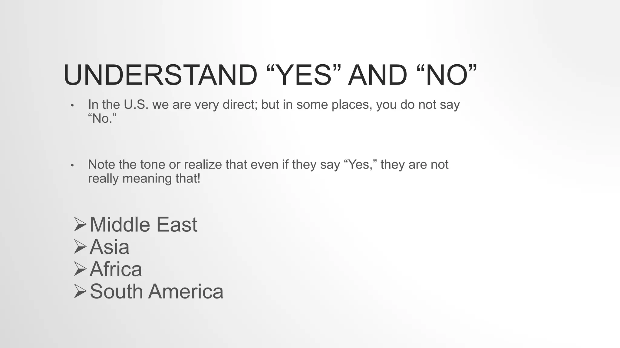 UNDERSTAND “YES” AND “NO”
• In the U.S. we are very direct; but in some places, you do not say
“No.”
• Note the tone or realize that even if they say “Yes,” they are not
really meaning that!
Middle East
Asia
Africa
South America
 