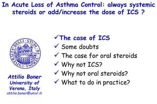 In Acute Loss of Asthma Control: always systemic
steroids or add/increase the dose of ICS ?
Attilio Boner
University of
Verona, Italy
attilio.boner@univr.it
The case of ICS
 Some doubts
 The case for oral steroids
 Why not ICS?
 Why not oral steroids?
 What to do in practice?
 