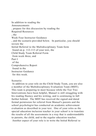 In addition to reading the
Announcements
, prepare for this discussion by reading the
Required Resources
, the
Week Four Instructor Guidance
, and the scenario provided below. In particular, you should
review the
Initial Referral to the Multidisciplinary Team form
found on p. 112-113 of your text, the
Child Study Team Referral Form
from week three, and
Part I
of the
Comprehensive Report
found in the
Instructor Guidance
for this week.
Scenario:
In addition to your role on the Child Study Team, you are also
a member of the Multidisciplinary Evaluation Team (MDT).
This team is preparing to meet because while the Tier Two
Interventions have been helpful, Manuel is still struggling with
his reading fluency and his writing, and is continuing to fall
further behind. The MDT has received the signed and dated
formal permission for referral from Manuel's parents and the
school psychologist has conducted an academic achievement
evaluation as described in your text. One of your roles as the
special education inclusion teacher in your school is to translate
the results of all the assessments in a way that is understandable
to parents, the child, and to the regular education teacher.
Another aspect of your role is to write the Initial Referral to
 