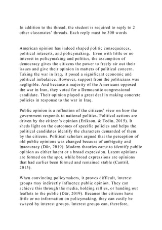 In addition to the thread, the student is required to reply to 2
other classmates’ threads. Each reply must be 300 words
American opinion has indeed shaped politic consequences,
political interests, and policymaking. Even with little or no
interest in policymaking and politics, the assumption of
democracy gives the citizens the power to freely air out their
issues and give their opinion in matters of political concern.
Taking the war in Iraq, it posed a significant economic and
political imbalance. However, support from the politicians was
negligible. And because a majority of the Americans opposed
the war in Iran, they voted for a Democratic congressional
candidate. Their opinion played a great deal in making concrete
policies in response to the war in Iraq.
Public opinion is a reflection of the citizens’ view on how the
government responds to national politics. Political actions are
driven by the citizen’s opinion (Erikson, & Tedin, 2015). It
sheds light on the outcomes of specific policies and helps the
political candidates identify the characters demanded of them
by the citizens. Political scholars argued that the perception of
old public opinions was changed because of ambiguity and
inaccuracy (Dür, 2019). Modern theories came to identify public
opinion as either latent or a broad expression. Latent opinions
are formed on the spot, while broad expressions are opinions
that had earlier been formed and remained stable (Cantril,
2015).
When convincing policymakers, it proves difficult, interest
groups may indirectly influence public opinion. They can
achieve this through the media, holding rallies, or handing out
leaflets to the public (Dür, 2019). Because the citizens have
little or no information on policymaking, they can easily be
swayed by interest groups. Interest groups can, therefore,
 