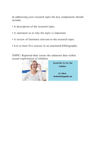 In addressing your research topic the key components should
include:
• A description of the research topic.
• A statement as to why the topic is important.
• A review of literature relevant to the research topic.
• List at least five sources in an annotated bibliography.
TOPIC: Reported data versus the unknown data within
sexual exploitation of children
 