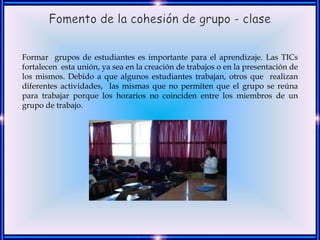Formar grupos de estudiantes es importante para el aprendizaje. Las TICs
fortalecen esta unión, ya sea en la creación de trabajos o en la presentación de
los mismos. Debido a que algunos estudiantes trabajan, otros que realizan
diferentes actividades, las mismas que no permiten que el grupo se reúna
para trabajar porque los horarios no coinciden entre los miembros de un
grupo de trabajo.
 
