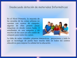 En el Nivel Primario, la mayoría de
las escuelas de las zonas urbanas no
cuentan con centros de cómputo,
algunas de ellas poseen pocas
máquinas en donde vemos hasta 5
estudiantes en una máquina y en
muchos de los casos un solo centro de
cómputo para todos los cursos.
La falta de aulas virtuales, pizarras interactivas, proyectores y todo lo
que es tecnología de punta hace mucha falta en todos los centros
educativos para mejorar la calidad de la educación.
 
