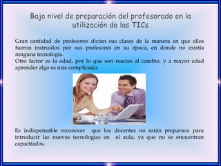 Gran cantidad de profesores dictan sus clases de la manera en que ellos
fueron instruidos por sus profesores en su época, en donde no existía
ninguna tecnología.
Otro factor es la edad, por lo que son reacios al cambio. y a mayor edad
aprender algo es más complicado.




Es indispensable reconocer que los docentes no están preparaos para
introducir las nuevas tecnologías en el aula, ya que no se encuentran
capacitados.
 