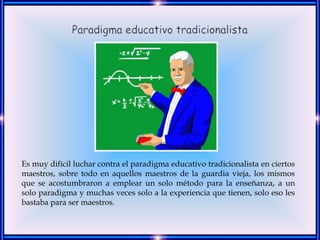 Es muy difícil luchar contra el paradigma educativo tradicionalista en ciertos
maestros, sobre todo en aquellos maestros de la guardia vieja, los mismos
que se acostumbraron a emplear un solo método para la enseñanza, a un
solo paradigma y muchas veces solo a la experiencia que tienen, solo eso les
bastaba para ser maestros.
 