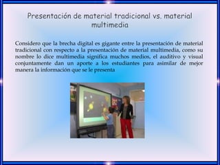 Considero que la brecha digital es gigante entre la presentación de material
tradicional con respecto a la presentación de material multimedia, como su
nombre lo dice multimedia significa muchos medios, el auditivo y visual
conjuntamente dan un aporte a los estudiantes para asimilar de mejor
manera la información que se le presenta
 