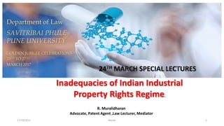 17/10/2017 Murali 1
Inadequacies of Indian Industrial
Property Rights Regime.
Department of Law
SAVITRIBAI PHULE
PUNE UNIVERSITY
GOLDEN JUBILEE CELEBRATIONS
25TH TO 27TH
MARCH 2017
R. Muralidharan
Advocate, Patent Agent ,Law Lecturer, Mediator
 