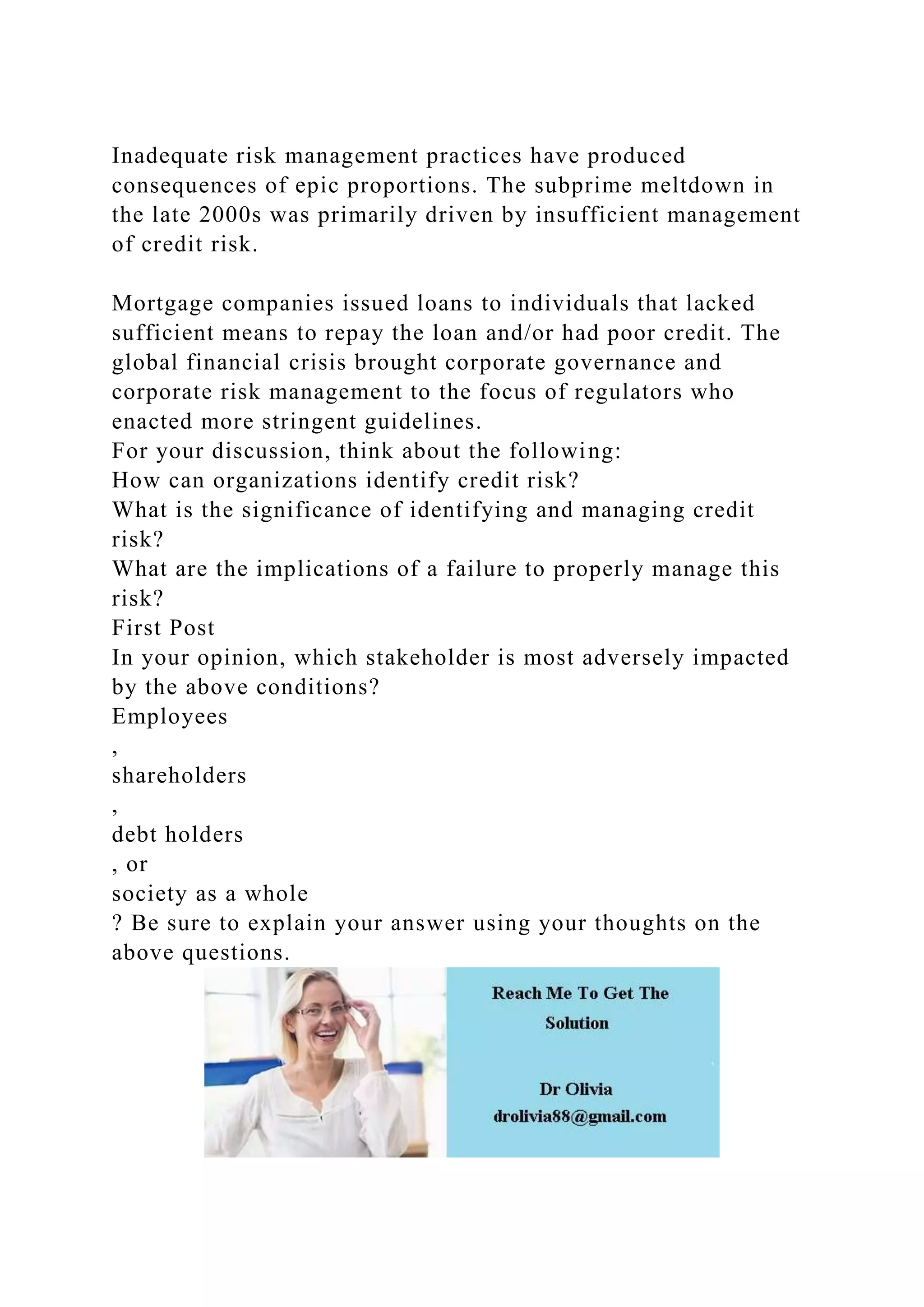 Inadequate risk management practices have produced
consequences of epic proportions. The subprime meltdown in
the late 2000s was primarily driven by insufficient management
of credit risk.
Mortgage companies issued loans to individuals that lacked
sufficient means to repay the loan and/or had poor credit. The
global financial crisis brought corporate governance and
corporate risk management to the focus of regulators who
enacted more stringent guidelines.
For your discussion, think about the following:
How can organizations identify credit risk?
What is the significance of identifying and managing credit
risk?
What are the implications of a failure to properly manage this
risk?
First Post
In your opinion, which stakeholder is most adversely impacted
by the above conditions?
Employees
,
shareholders
,
debt holders
, or
society as a whole
? Be sure to explain your answer using your thoughts on the
above questions.