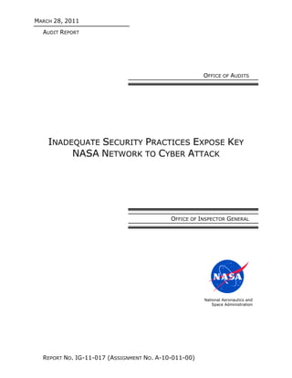 MARCH 28, 2011
  AUDIT REPORT




                                                      OFFICE OF AUDITS




    INADEQUATE SECURITY PRACTICES EXPOSE KEY
         NASA NETWORK TO CYBER ATTACK




                                           OFFICE OF INSPECTOR GENERAL




                                                      National Aeronautics and
                                                          Space Administration




  REPORT NO. IG-11-017 (ASSIGNMENT NO. A-10-011-00)
 