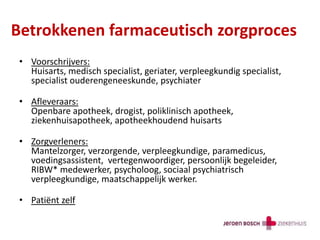 Betrokkenen farmaceutisch zorgproces
• Voorschrijvers:
Huisarts, medisch specialist, geriater, verpleegkundig specialist,
specialist ouderengeneeskunde, psychiater
• Afleveraars:
Openbare apotheek, drogist, poliklinisch apotheek,
ziekenhuisapotheek, apotheekhoudend huisarts
• Zorgverleners:
Mantelzorger, verzorgende, verpleegkundige, paramedicus,
voedingsassistent, vertegenwoordiger, persoonlijk begeleider,
RIBW* medewerker, psycholoog, sociaal psychiatrisch
verpleegkundige, maatschappelijk werker.
• Patiënt zelf
 