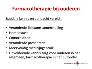 Farmacotherapie bij ouderen
Speciale kennis en aandacht vereist!
• Veranderde lichaamssamenstelling
• Homeostase
• Comorbiditeit
• Veranderde presentatie
• Meervoudig medicijngebruik
• Onvoldoende kennis zorg voor ouderen in het
algemeen, farmacotherapie in het bijzonder
 
