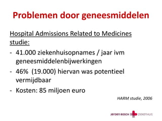 Problemen door geneesmiddelen
Hospital Admissions Related to Medicines
studie:
- 41.000 ziekenhuisopnames / jaar ivm
geneesmiddelenbijwerkingen
- 46% (19.000) hiervan was potentieel
vermijdbaar
- Kosten: 85 miljoen euro
HARM studie, 2006
 