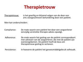 Therapietrouw
Therapietrouw: is het gewillig en blijvend volgen van de door een
arts voorgeschreven behandeling door een patiënt.
Men kan onderscheiden:
Compliance: De mate waarin een patiënt het door een zorgverlener
eenzijdig verstrekte therapie-advies opvolgt.
Adherence: De mate waarin het gedrag van de patiënt correspondeert
met adviezen van de zorgverlener, die met de patiënt zijn
overeengekomen. De patiënt heeft de keus om
therapietrouw gedrag te vertonen.
Persistence: In hoeverre de patiënt het geneesmiddelgebruik volhoudt.
 