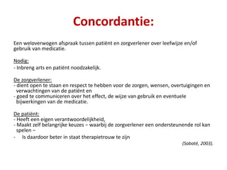 Concordantie:
Een weloverwogen afspraak tussen patiënt en zorgverlener over leefwijze en/of
gebruik van medicatie.
Nodig:
- Inbreng arts en patiënt noodzakelijk.
De zorgverlener:
- dient open te staan en respect te hebben voor de zorgen, wensen, overtuigingen en
verwachtingen van de patiënt en
- goed te communiceren over het effect, de wijze van gebruik en eventuele
bijwerkingen van de medicatie.
De patiënt:
- Heeft een eigen verantwoordelijkheid,
- Maakt zelf belangrijke keuzes − waarbij de zorgverlener een ondersteunende rol kan
spelen −
- Is daardoor beter in staat therapietrouw te zijn
(Sabaté, 2003).
 