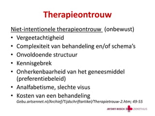 Therapieontrouw
Niet-intentionele therapieontrouw (onbewust)
• Vergeetachtigheid
• Complexiteit van behandeling en/of schema’s
• Onvoldoende structuur
• Kennisgebrek
• Onherkenbaarheid van het geneesmiddel
(preferentiebeleid)
• Analfabetisme, slechte visus
• Kosten van een behandeling
Gebu.artsennet.nl/Archief/Tijdschriftartikel/Therapietrouw-2.htm; 49-55
 
