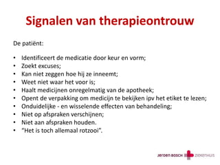 Signalen van therapieontrouw
De patiënt:
• Identificeert de medicatie door keur en vorm;
• Zoekt excuses;
• Kan niet zeggen hoe hij ze inneemt;
• Weet niet waar het voor is;
• Haalt medicijnen onregelmatig van de apotheek;
• Opent de verpakking om medicijn te bekijken ipv het etiket te lezen;
• Onduidelijke - en wisselende effecten van behandeling;
• Niet op afspraken verschijnen;
• Niet aan afspraken houden.
• “Het is toch allemaal rotzooi”.
 