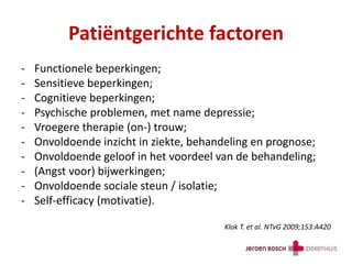 Patiëntgerichte factoren
- Functionele beperkingen;
- Sensitieve beperkingen;
- Cognitieve beperkingen;
- Psychische problemen, met name depressie;
- Vroegere therapie (on-) trouw;
- Onvoldoende inzicht in ziekte, behandeling en prognose;
- Onvoldoende geloof in het voordeel van de behandeling;
- (Angst voor) bijwerkingen;
- Onvoldoende sociale steun / isolatie;
- Self-efficacy (motivatie).
Klok T. et al. NTvG 2009;153:A420
 