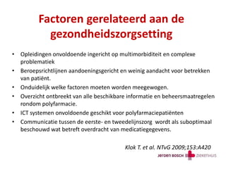 Factoren gerelateerd aan de
gezondheidszorgsetting
• Opleidingen onvoldoende ingericht op multimorbiditeit en complexe
problematiek
• Beroepsrichtlijnen aandoeningsgericht en weinig aandacht voor betrekken
van patiënt.
• Onduidelijk welke factoren moeten worden meegewogen.
• Overzicht ontbreekt van alle beschikbare informatie en beheersmaatregelen
rondom polyfarmacie.
• ICT systemen onvoldoende geschikt voor polyfarmaciepatiënten
• Communicatie tussen de eerste- en tweedelijnszorg wordt als suboptimaal
beschouwd wat betreft overdracht van medicatiegegevens.
Klok T. et al. NTvG 2009;153:A420
 