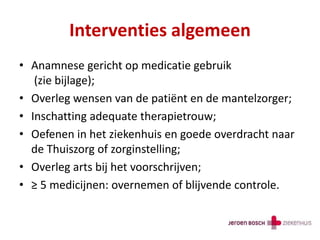 Interventies algemeen
• Anamnese gericht op medicatie gebruik
(zie bijlage);
• Overleg wensen van de patiënt en de mantelzorger;
• Inschatting adequate therapietrouw;
• Oefenen in het ziekenhuis en goede overdracht naar
de Thuiszorg of zorginstelling;
• Overleg arts bij het voorschrijven;
• ≥ 5 medicijnen: overnemen of blijvende controle.
 