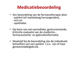 • Een beoordeling van de farmacotherapie door
- patiënt (of mantelzorg/verzorgenden),
- arts en
- apotheker.
• Op basis van een periodieke, gestructureerde,
kritische evaluatie van de medische-,
farmaceutische- en gebruiksinformatie.
• Maatstaf bij de beoordeling zijn de individuele
behoeften van een patiënt t.a.v. zijn of haar
geneesmiddelgebruik.
Medicatiebeoordeling
 