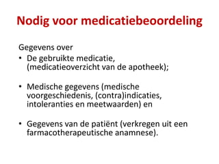 Gegevens over
• De gebruikte medicatie,
(medicatieoverzicht van de apotheek);
• Medische gegevens (medische
voorgeschiedenis, (contra)indicaties,
intoleranties en meetwaarden) en
• Gegevens van de patiënt (verkregen uit een
farmacotherapeutische anamnese).
Nodig voor medicatiebeoordeling
 