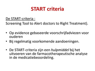 De START-criteria :
Screening Tool to Alert doctors to Right Treatment).
• Op evidence gebaseerde voorschrijfadviezen voor
ouderen
• Bij regelmatig voorkomende aandoeningen.
• De START-criteria zijn een hulpmiddel bij het
uitvoeren van de farmacotherapeutische analyse
in de medicatiebeoordeling.
START criteria
 