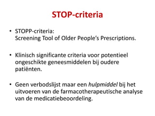 • STOPP-criteria:
Screening Tool of Older People’s Prescriptions.
• Klinisch significante criteria voor potentieel
ongeschikte geneesmiddelen bij oudere
patiënten.
• Geen verbodslijst maar een hulpmiddel bij het
uitvoeren van de farmacotherapeutische analyse
van de medicatiebeoordeling.
STOP-criteria
 