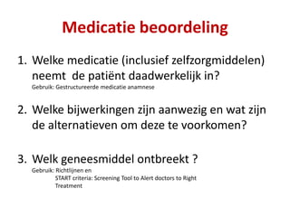 1. Welke medicatie (inclusief zelfzorgmiddelen)
neemt de patiënt daadwerkelijk in?
Gebruik: Gestructureerde medicatie anamnese
2. Welke bijwerkingen zijn aanwezig en wat zijn
de alternatieven om deze te voorkomen?
3. Welk geneesmiddel ontbreekt ?
Gebruik: Richtlijnen en
START criteria: Screening Tool to Alert doctors to Right
Treatment
Medicatie beoordeling
 