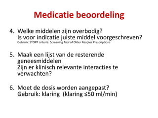 4. Welke middelen zijn overbodig?
Is voor indicatie juiste middel voorgeschreven?
Gebruik: STOPP criteria: Screening Tool of Older Peoples Prescriptions
5. Maak een lijst van de resterende
geneesmiddelen
Zijn er klinisch relevante interacties te
verwachten?
6. Moet de dosis worden aangepast?
Gebruik: klaring (klaring ≤50 ml/min)
Medicatie beoordeling
 