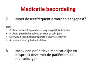 7. Moet doseerfrequentie worden aangepast?
Tips:
• Probeer doseerfrequentie zo laag mogelijk te houden
• Probeer geen halve tabletten voor te schrijven
• Overweeg combinatiepreparaten voor te schrijven
• Adviseer zo nodig hulpmiddelen
8. Maak een definitieve medicatielijst en
bespreek deze met de patiënt en de
mantelzorger.
Medicatie beoordeling
 