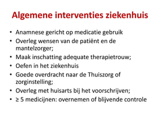 • Anamnese gericht op medicatie gebruik
• Overleg wensen van de patiënt en de
mantelzorger;
• Maak inschatting adequate therapietrouw;
• Oefen in het ziekenhuis
• Goede overdracht naar de Thuiszorg of
zorginstelling;
• Overleg met huisarts bij het voorschrijven;
• ≥ 5 medicijnen: overnemen of blijvende controle
Algemene interventies ziekenhuis
 