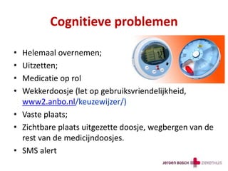 Cognitieve problemen
• Helemaal overnemen;
• Uitzetten;
• Medicatie op rol
• Wekkerdoosje (let op gebruiksvriendelijkheid,
www2.anbo.nl/keuzewijzer/)
• Vaste plaats;
• Zichtbare plaats uitgezette doosje, wegbergen van de
rest van de medicijndoosjes.
• SMS alert
 