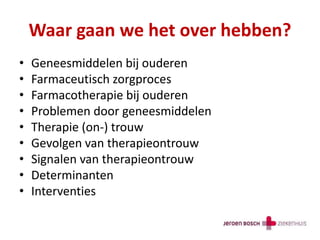 Waar gaan we het over hebben?
• Geneesmiddelen bij ouderen
• Farmaceutisch zorgproces
• Farmacotherapie bij ouderen
• Problemen door geneesmiddelen
• Therapie (on-) trouw
• Gevolgen van therapieontrouw
• Signalen van therapieontrouw
• Determinanten
• Interventies
 