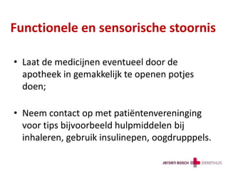 Functionele en sensorische stoornis
• Laat de medicijnen eventueel door de
apotheek in gemakkelijk te openen potjes
doen;
• Neem contact op met patiëntenvereninging
voor tips bijvoorbeeld hulpmiddelen bij
inhaleren, gebruik insulinepen, oogdrupppels.
 