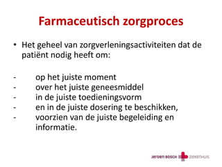 Farmaceutisch zorgproces
• Het geheel van zorgverleningsactiviteiten dat de
patiënt nodig heeft om:
- op het juiste moment
- over het juiste geneesmiddel
- in de juiste toedieningsvorm
- en in de juiste dosering te beschikken,
- voorzien van de juiste begeleiding en
informatie.
 
