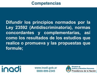 www.inadi.gob.ar
0800-999-2345
Difundir los principios normados por la
Ley 23592 (Antidiscriminatoria), normas
concordantes y complementarias, así
como los resultados de los estudios que
realice o promueva y las propuestas que
formule;
Competencias
 