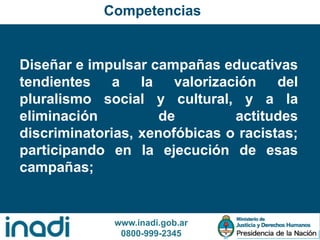 www.inadi.gob.ar
0800-999-2345
Diseñar e impulsar campañas educativas
tendientes a la valorización del
pluralismo social y cultural, y a la
eliminación de actitudes
discriminatorias, xenofóbicas o racistas;
participando en la ejecución de esas
campañas;
Competencias
 