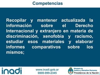 www.inadi.gob.ar
0800-999-2345
Recopilar y mantener actualizada la
información sobre el Derecho
Internacional y extranjero en materia de
discriminación, xenofobia y racismo,
estudiar esos materiales y elaborar
informes comparativos sobre los
mismos;
Competencias
 